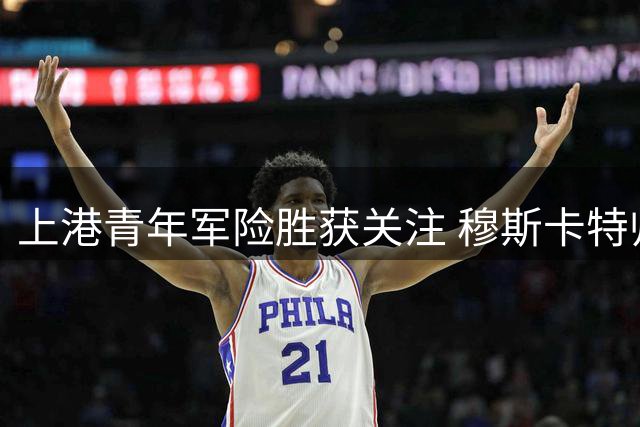 上港青年军险胜获关注 穆斯卡特帅位稳固获俱乐部力挺