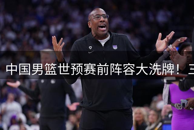 中国男篮世预赛前阵容大洗牌！三大新星离队引热议 四号位告急待强援救场