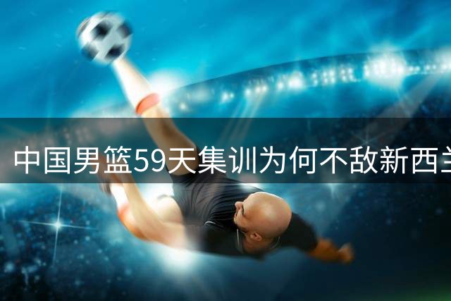 中国男篮59天集训为何不敌新西兰5天临时组队