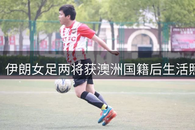 伊朗女足两将获澳洲国籍后生活照曝光 职业足球之路遇瓶颈