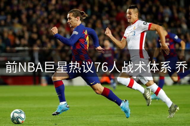 前NBA巨星热议76人战术体系 乔·约翰逊直言需解放年轻球员速度优势