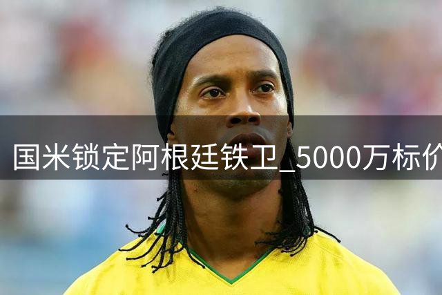 国米锁定阿根廷铁卫 5000万标价成转会拉锯战关键