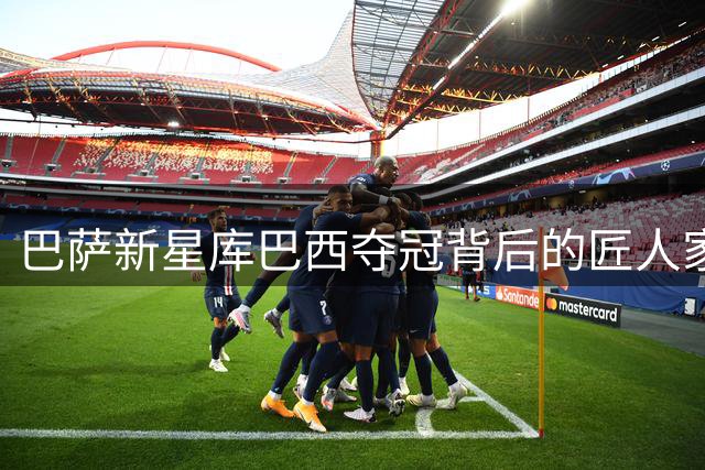 巴萨新星库巴西夺冠背后的匠人家族传承
