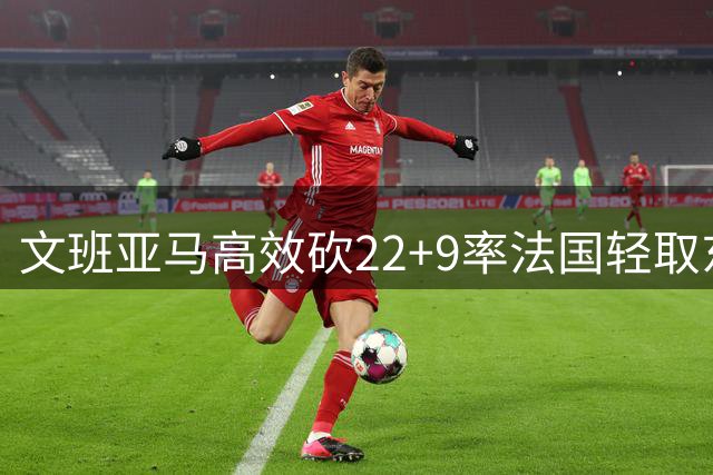 文班亚马高效砍22+9率法国轻取东契奇缺阵斯洛文尼亚