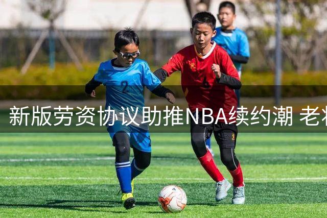 新版劳资协议助推NBA续约潮 老将球员签约量激增近7倍