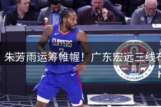 朱芳雨运筹帷幄！广东宏远三线布局引爆CBA交易市场