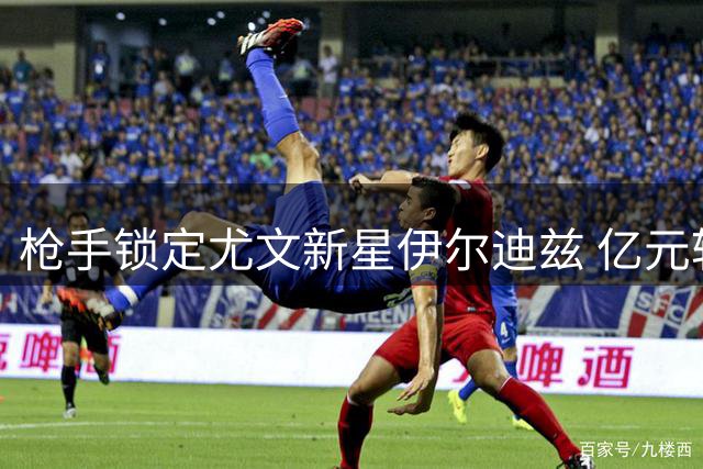 枪手锁定尤文新星伊尔迪兹 亿元转会费成谈判关键