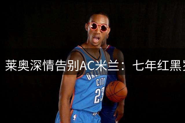 莱奥深情告别AC米兰：七年红黑岁月铸就辉煌成长