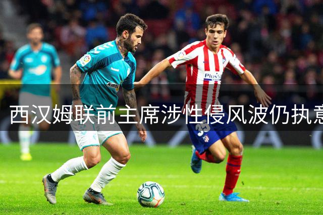 西汉姆联前主席涉性侵风波仍执意现场观赛 球场安保升级引关注