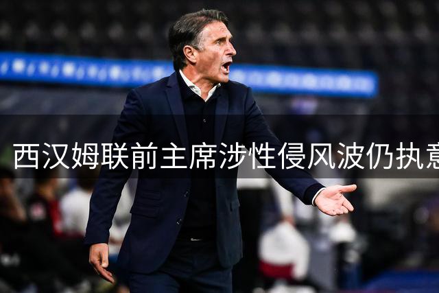 西汉姆联前主席涉性侵风波仍执意现场观赛 球场安保升级引关注