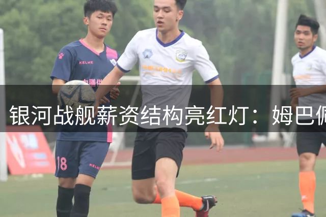 银河战舰薪资结构亮红灯：姆巴佩单人年薪堪比半支球队