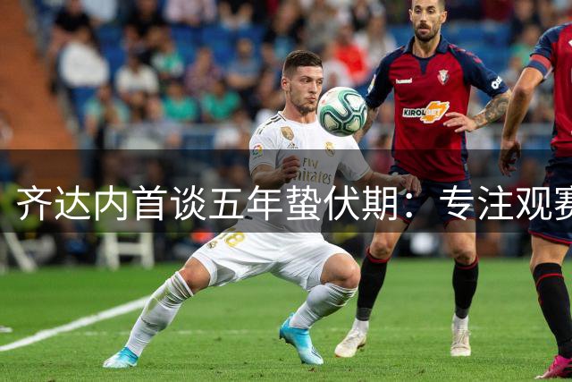 齐达内首谈五年蛰伏期：专注观赛洞察足坛 力挺被囚法国记者