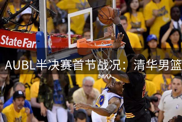 AUBL半决赛首节战况：清华男篮2分优势暂时领先交大