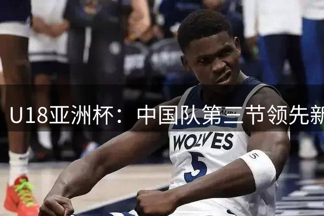 U18亚洲杯：中国队第三节领先新西兰15分